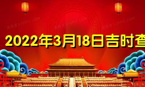 2022年3月18日吉时查询 2022年3月18日黄道吉日