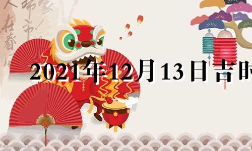 2021年12月13日吉时 2022年12月13日黄历