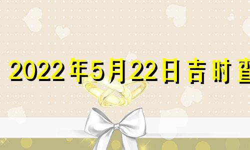 2022年5月22日吉时查询 2022年5月22日黄道吉日查询