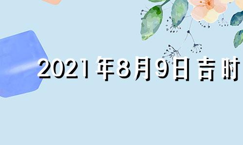 2021年8月9日吉时 2021年8月9日吉凶