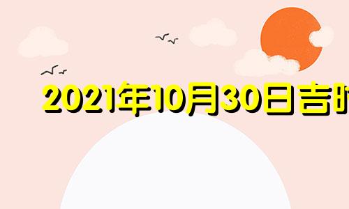 2021年10月30日吉时 2022年10月30日黄道吉日