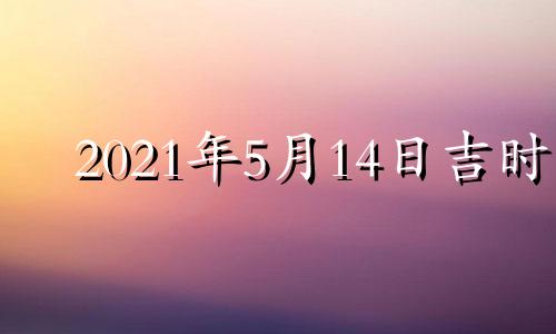 2021年5月14日吉时 黄历2021年5月14日吉时