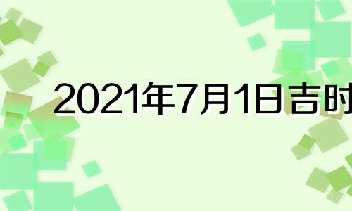 2021年7月1日吉时 2021年7月1日吉时在几点钟