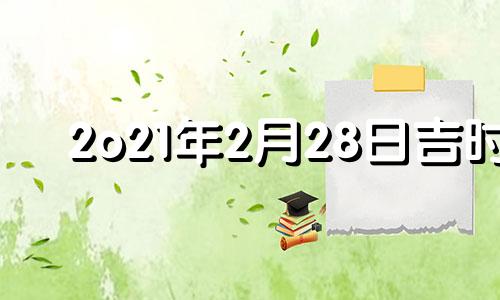 2o21年2月28日吉时 2021年2月28日吉日吉时