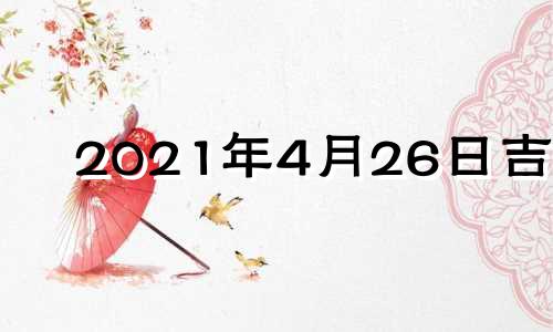 2021年4月26日吉时 2021年4月26日黄道吉日吉时