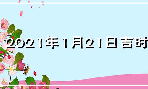 2021年1月21日吉时查询 2021年1月21日黄道吉日吉时查询