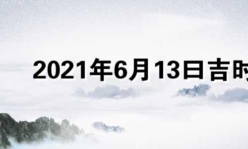 2021年6月13曰吉时 2022年6月13日黄历