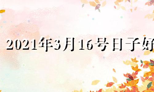 2021年3月16号日子好吗 2021年3月16号是什么日子好不好