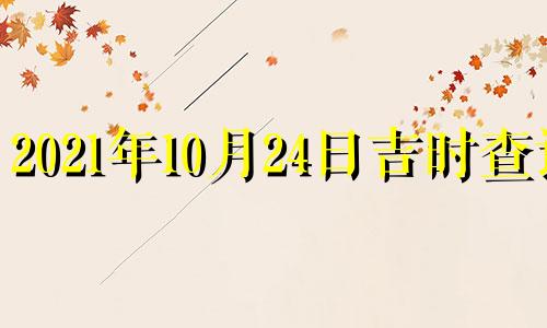 2021年10月24日吉时查询 2021年10月24日黄道吉日吉时