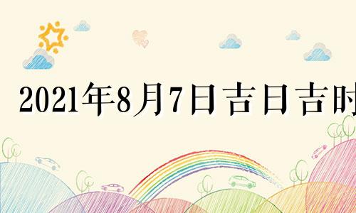 2021年8月7日吉日吉时 2021年8月7日黄道吉日吉时