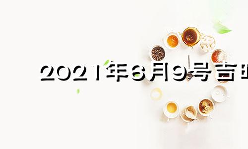 2021年6月9号吉时 2021年6月9日吉凶