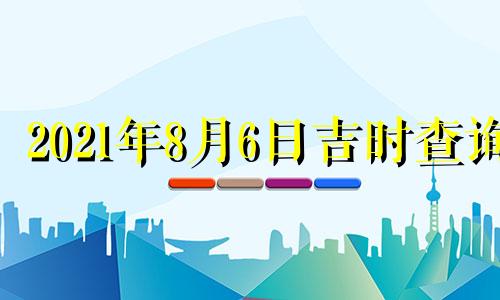 2021年8月6日吉时查询 2021年8月6日黄历吉时