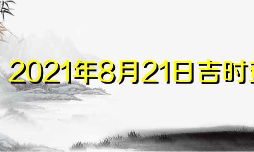 2021年8月21日吉时查询 2021年8月21日吉凶