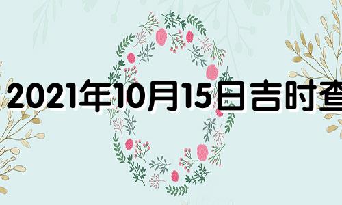 2021年10月15日吉时查询 2021年10月15日黄道吉日吉时