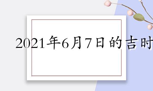 2021年6月7日的吉时 2021年6月7日吉凶时辰