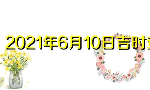 2021年6月10日吉时查询 2021年6月10日黄历吉时