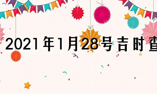 2021年1月28号吉时查询 2021年1月28日黄历吉时查询