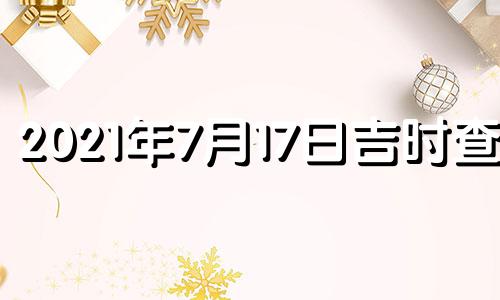 2021年7月17日吉时查询 2021年7月17日黄历吉时