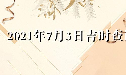 2021年7月3日吉时查询 2021年7月3日黄历吉时