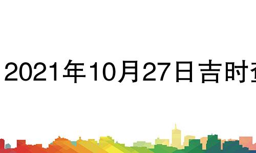 2021年10月27日吉时查询 2021年10月27日黄历吉时