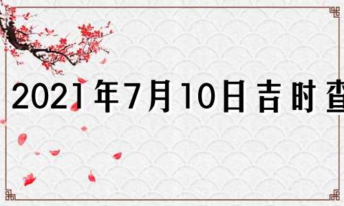 2021年7月10日吉时查询 2021年7月10日黄历吉时