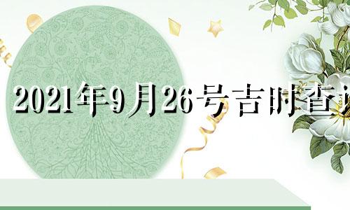 2021年9月26号吉时查询 2021年9月26日黄历吉时