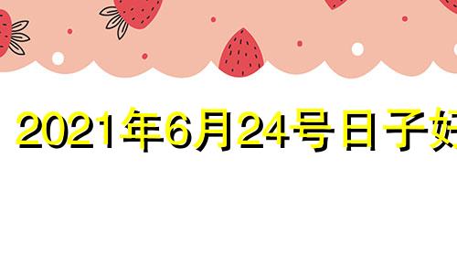 2021年6月24号日子好吗 2021年6月24号是黄道吉时