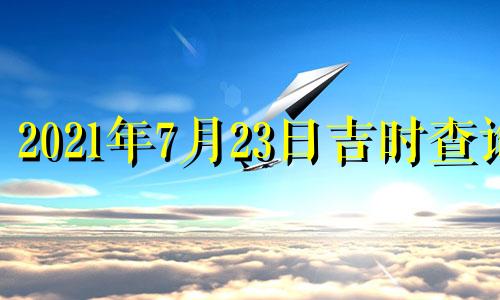 2021年7月23日吉时查询 2021年7月23日黄道吉日时