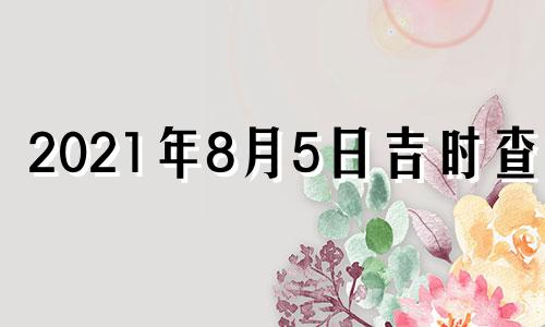 2021年8月5日吉时查询 2021年8月5日黄历吉时