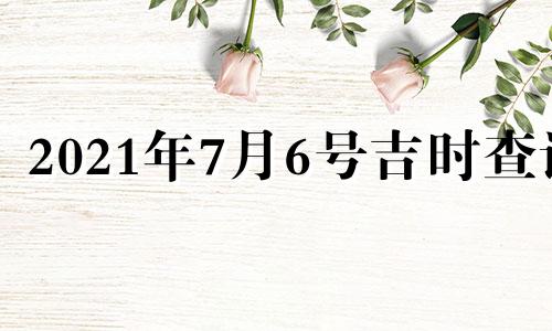 2021年7月6号吉时查询 2021年7月6日黄道吉日吉时查询