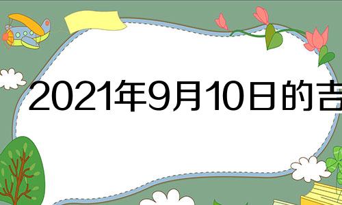 2021年9月10日的吉时 2021年9月10日黄道吉日吉时查询