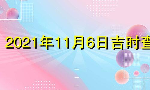 2021年11月6日吉时查询 2021年11月6日黄历吉时