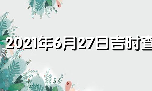 2021年6月27日吉时查询 2021年6月27日的黄道吉日