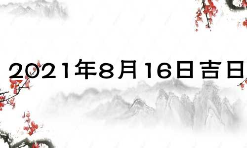 2021年8月16日吉日吉时 2021年8月16日吉凶查询