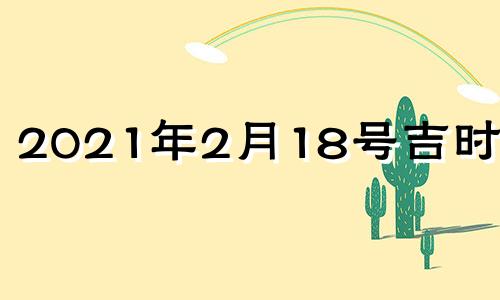 2021年2月18号吉时查询 2021年2月18日黄道吉日吉时查询