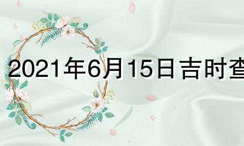 2021年6月15日吉时查询 2021年6月15日黄历吉时查询