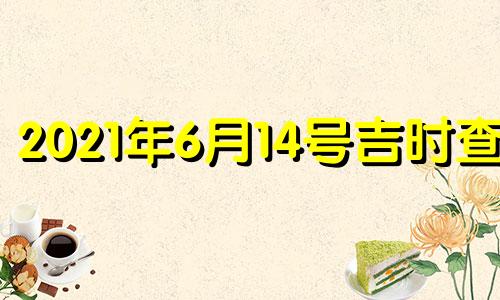 2021年6月14号吉时查询 2021年6月14号是否黄道吉日