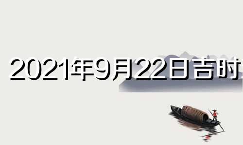 2021年9月22日吉时查询 2021年9月22日吉凶时辰