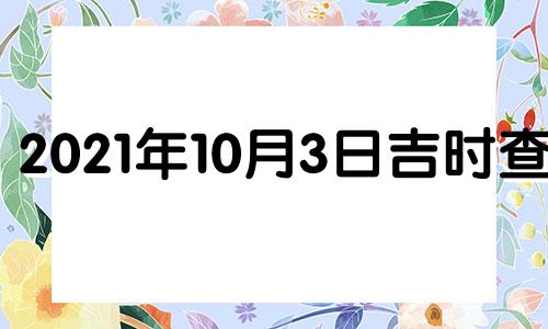 2021年10月3日吉时查询 2021年10月3日黄历吉时