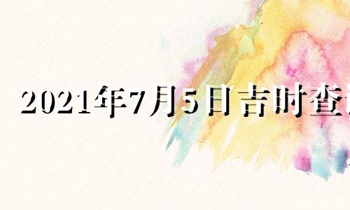 2021年7月5日吉时查询 2021年7月5日黄历吉时