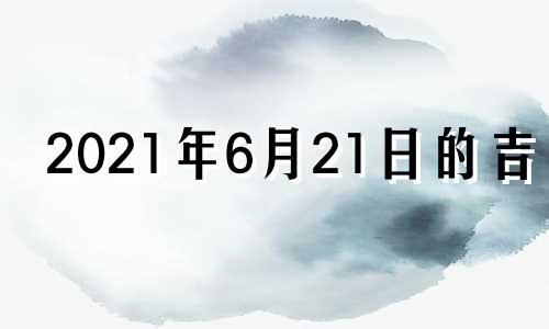 2021年6月21日的吉时 2021年6月21日黄道吉日查询