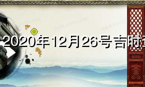 2020年12月26号吉时查询 2021年12月26日黄历吉日查询