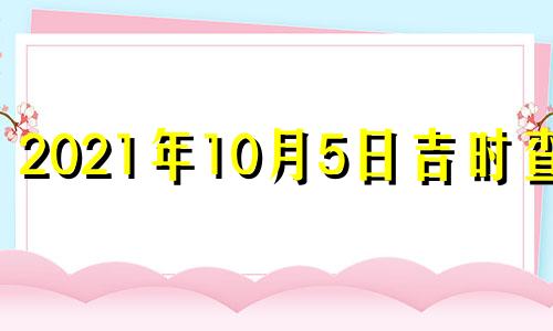 2021年10月5日吉时查询 2021年十月五号吉时