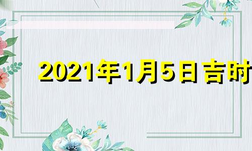 2021年1月5日吉时 2022年1月5日黄道吉日