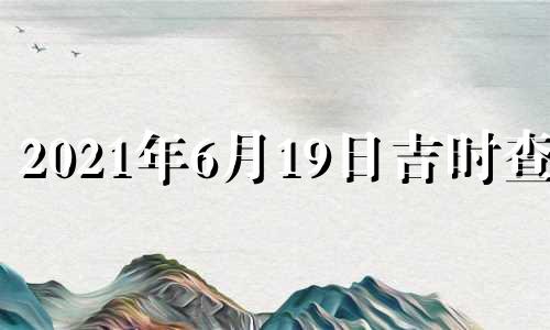 2021年6月19日吉时查询 2021年6月19日黄历吉时