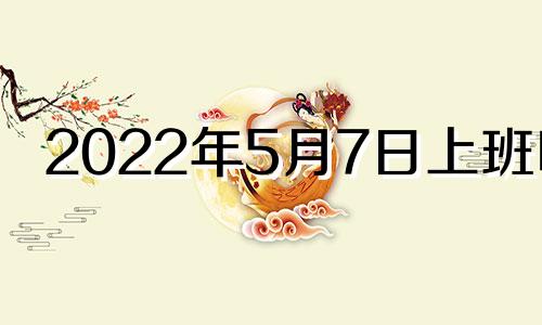 2022年5月7日上班吗? 2021年五月7号上班吗