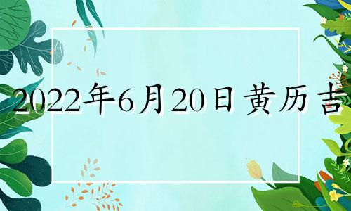 2022年6月20日黄历吉时 2021年6月20日黄道吉日查询