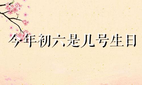 今年初六是几号生日 今年的初六是几月几日