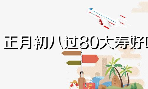 正月初八过80大寿好吗 2021年正月初八适合做寿吗