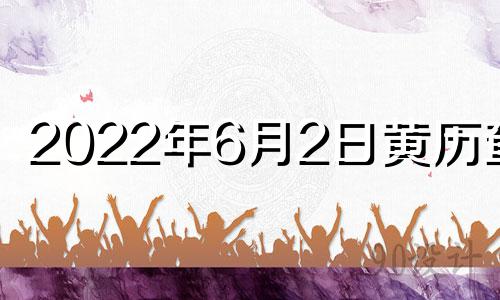 2022年6月2日黄历查询 黄历2021年6月2日黄道吉日